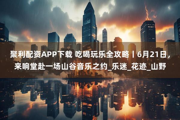 聚利配资APP下载 吃喝玩乐全攻略丨6月21日，来响堂赴一场山谷音乐之约_乐迷_花迹_山野