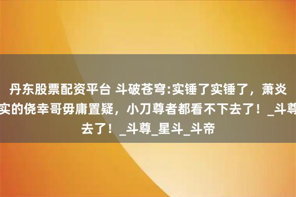 丹东股票配资平台 斗破苍穹:实锤了实锤了，萧炎就是名副其实的侥幸哥毋庸置疑，小刀尊者都看不下去了！_斗尊_星斗_斗帝
