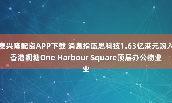泰兴隆配资APP下载 消息指蓝思科技1.63亿港元购入香港观塘One Harbour Square顶层办公物业