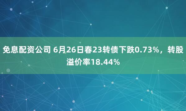 免息配资公司 6月26日春23转债下跌0.73%，转股溢价率18.44%