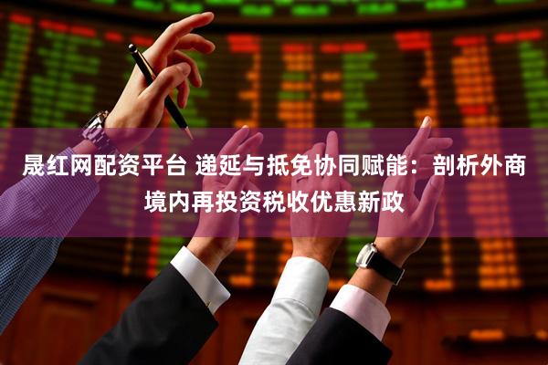 晟红网配资平台 递延与抵免协同赋能：剖析外商境内再投资税收优惠新政