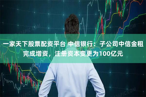 一家天下股票配资平台 中信银行：子公司中信金租完成增资，注册资本变更为100亿元