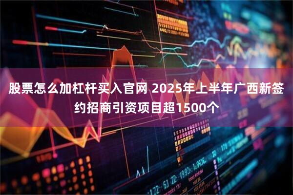 股票怎么加杠杆买入官网 2025年上半年广西新签约招商引资项目超1500个