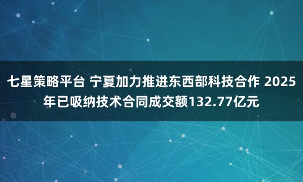 七星策略平台 宁夏加力推进东西部科技合作 2025年已吸纳技术合同成交额132.77亿元