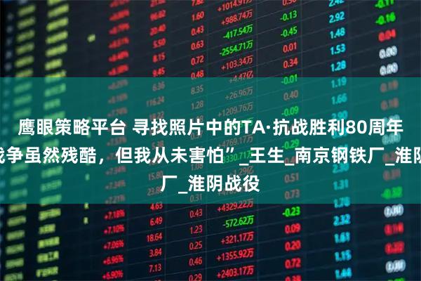 鹰眼策略平台 寻找照片中的TA·抗战胜利80周年｜“战争虽然残酷，但我从未害怕”_王生_南京钢铁厂_淮阴战役