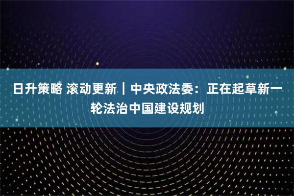日升策略 滚动更新｜中央政法委：正在起草新一轮法治中国建设规划