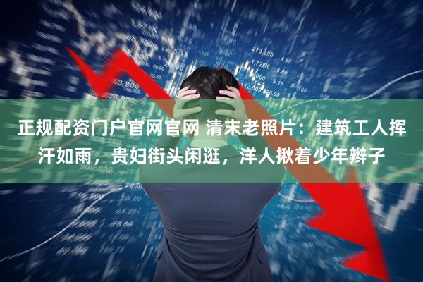 正规配资门户官网官网 清末老照片：建筑工人挥汗如雨，贵妇街头闲逛，洋人揪着少年辫子