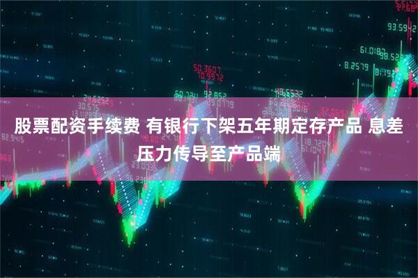 股票配资手续费 有银行下架五年期定存产品 息差压力传导至产品端