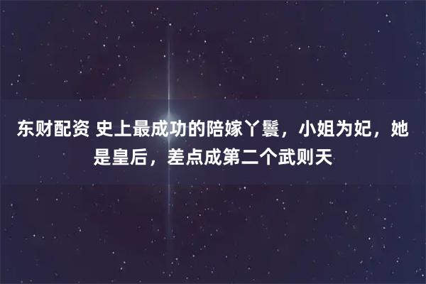 东财配资 史上最成功的陪嫁丫鬟，小姐为妃，她是皇后，差点成第二个武则天