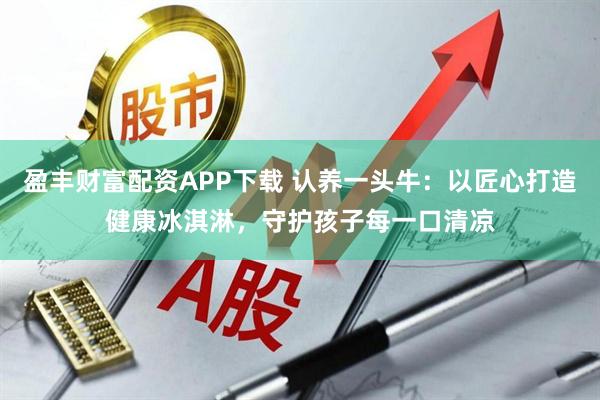 盈丰财富配资APP下载 认养一头牛：以匠心打造健康冰淇淋，守护孩子每一口清凉
