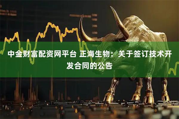 中金财富配资网平台 正海生物：关于签订技术开发合同的公告