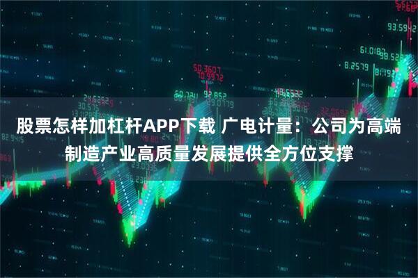 股票怎样加杠杆APP下载 广电计量：公司为高端制造产业高质量发展提供全方位支撑