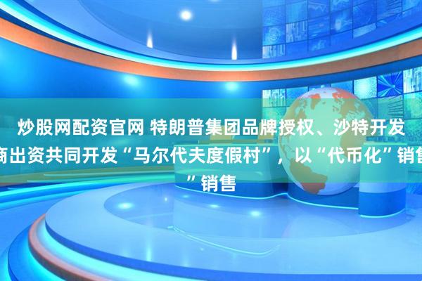 炒股网配资官网 特朗普集团品牌授权、沙特开发商出资共同开发“马尔代夫度假村”，以“代币化”销售
