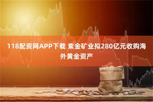 118配资网APP下载 紫金矿业拟280亿元收购海外黄金资产