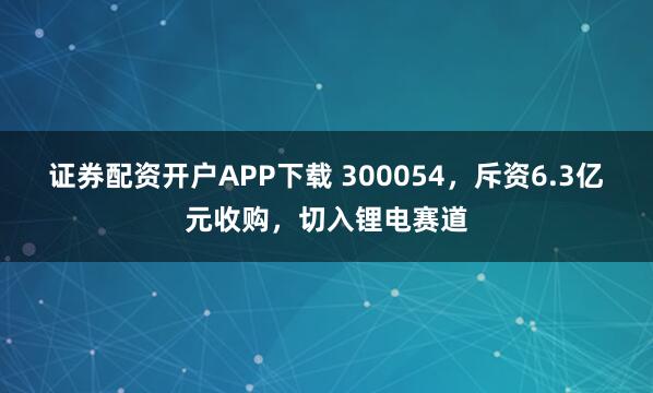 证券配资开户APP下载 300054,斥资6.3亿元收购,切入锂电赛道