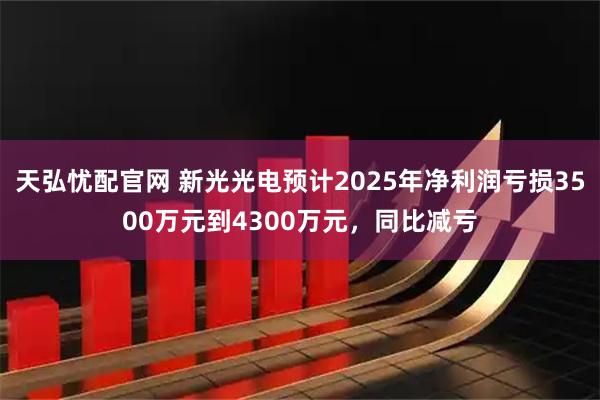 天弘忧配官网 新光光电预计2025年净利润亏损3500万元到4300万元，同比减亏