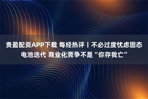 贵盈配资APP下载 每经热评丨不必过度忧虑固态电池迭代 商业化竞争不是“你存我亡”