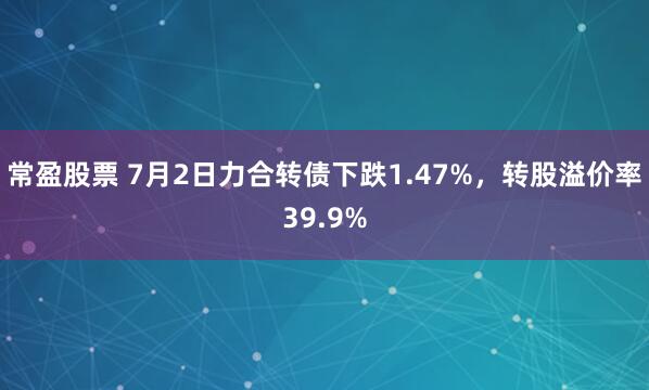 常盈股票 7月2日力合转债下跌1.47%，转股溢价率39.9%