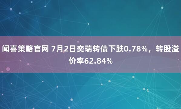 闻喜策略官网 7月2日奕瑞转债下跌0.78%,转股溢价率62.84%