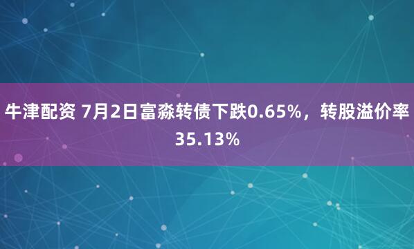 牛津配资 7月2日富淼转债下跌0.65%，转股溢价率35.13%