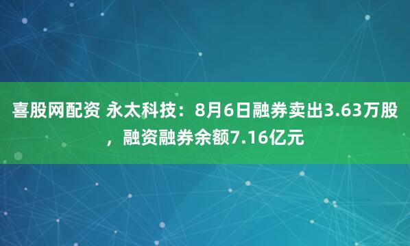 喜股网配资 永太科技：8月6日融券卖出3.63万股，融资融券余额7.16亿元