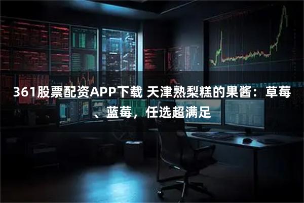 361股票配资APP下载 天津熟梨糕的果酱:草莓、蓝莓,任选超满足