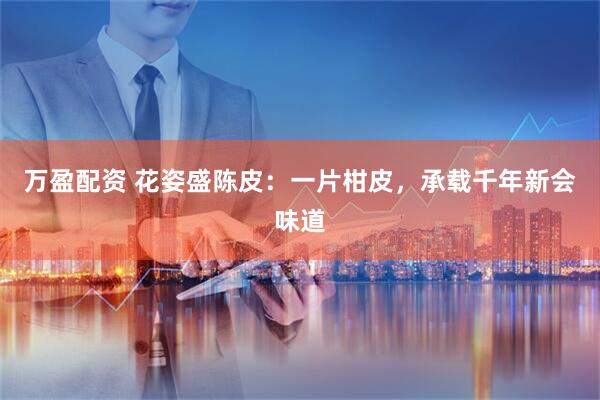 万盈配资 花姿盛陈皮：一片柑皮，承载千年新会味道