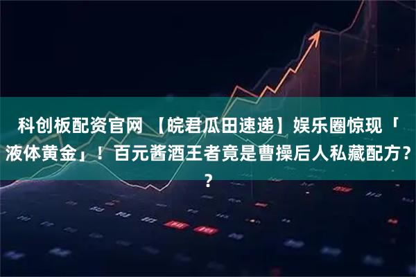 科创板配资官网 【皖君瓜田速递】娱乐圈惊现「液体黄金」！百元酱酒王者竟是曹操后人私藏配方？