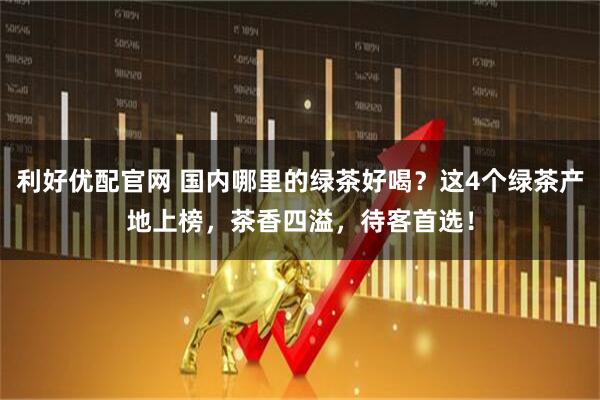 利好优配官网 国内哪里的绿茶好喝？这4个绿茶产地上榜，茶香四溢，待客首选！